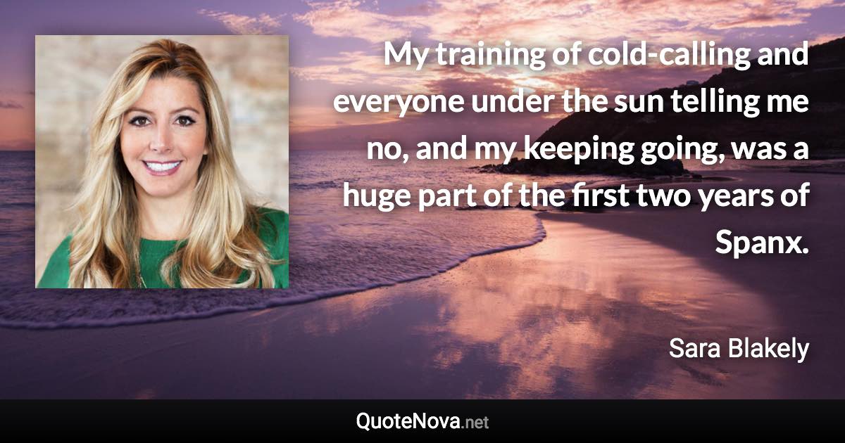 My training of cold-calling and everyone under the sun telling me no, and my keeping going, was a huge part of the first two years of Spanx. - Sara Blakely quote