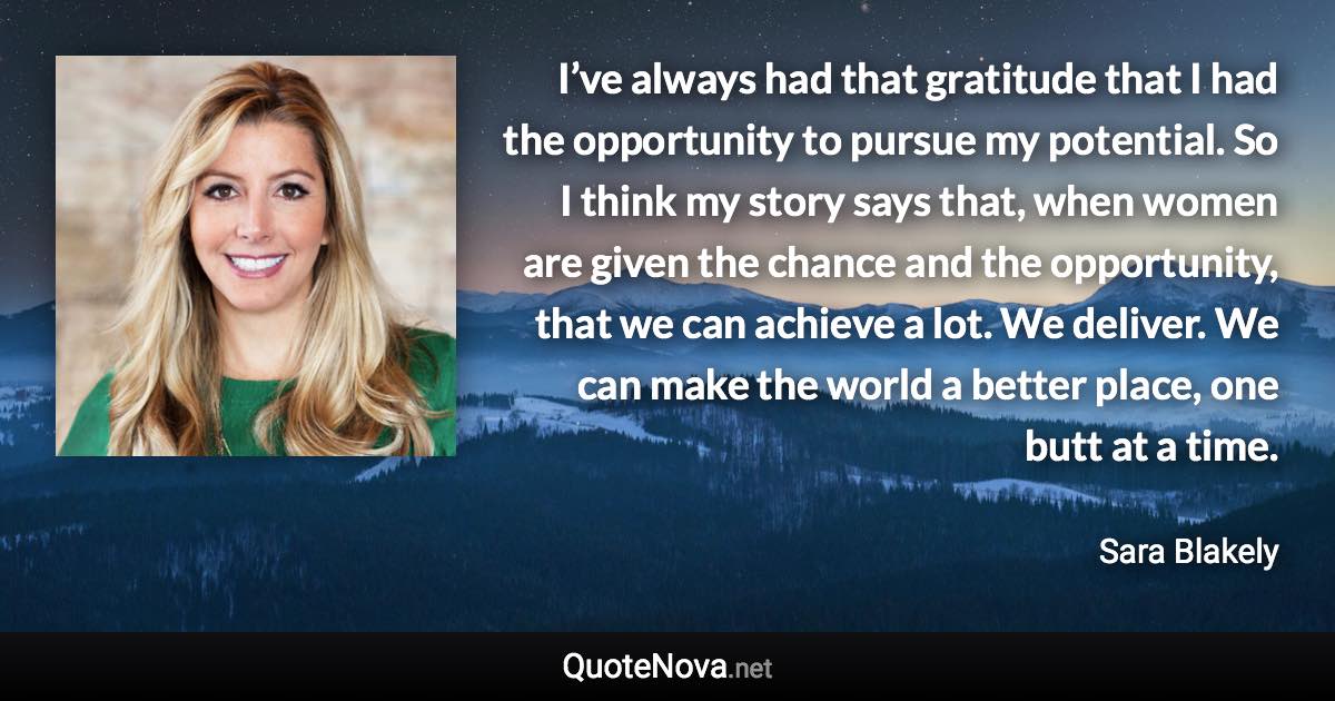 I’ve always had that gratitude that I had the opportunity to pursue my potential. So I think my story says that, when women are given the chance and the opportunity, that we can achieve a lot. We deliver. We can make the world a better place, one butt at a time. - Sara Blakely quote