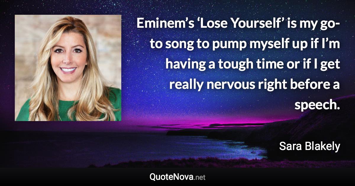 Eminem’s ‘Lose Yourself’ is my go-to song to pump myself up if I’m having a tough time or if I get really nervous right before a speech. - Sara Blakely quote