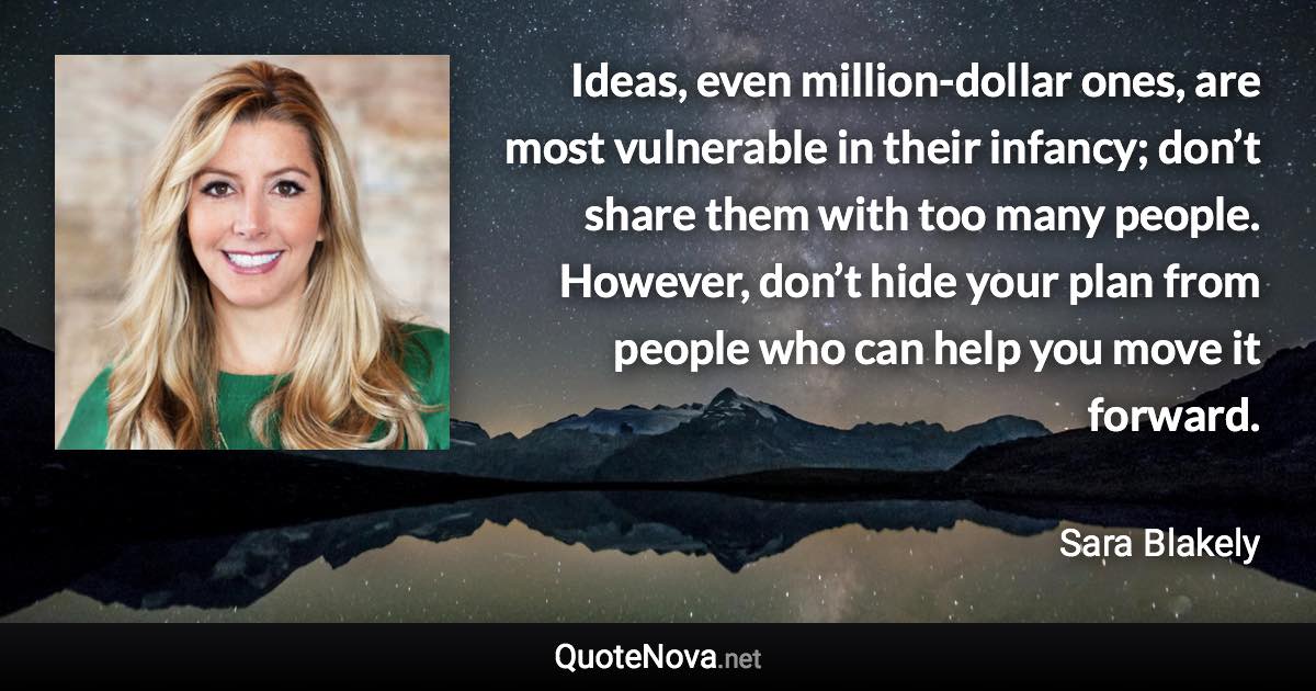 Ideas, even million-dollar ones, are most vulnerable in their infancy; don’t share them with too many people. However, don’t hide your plan from people who can help you move it forward. - Sara Blakely quote
