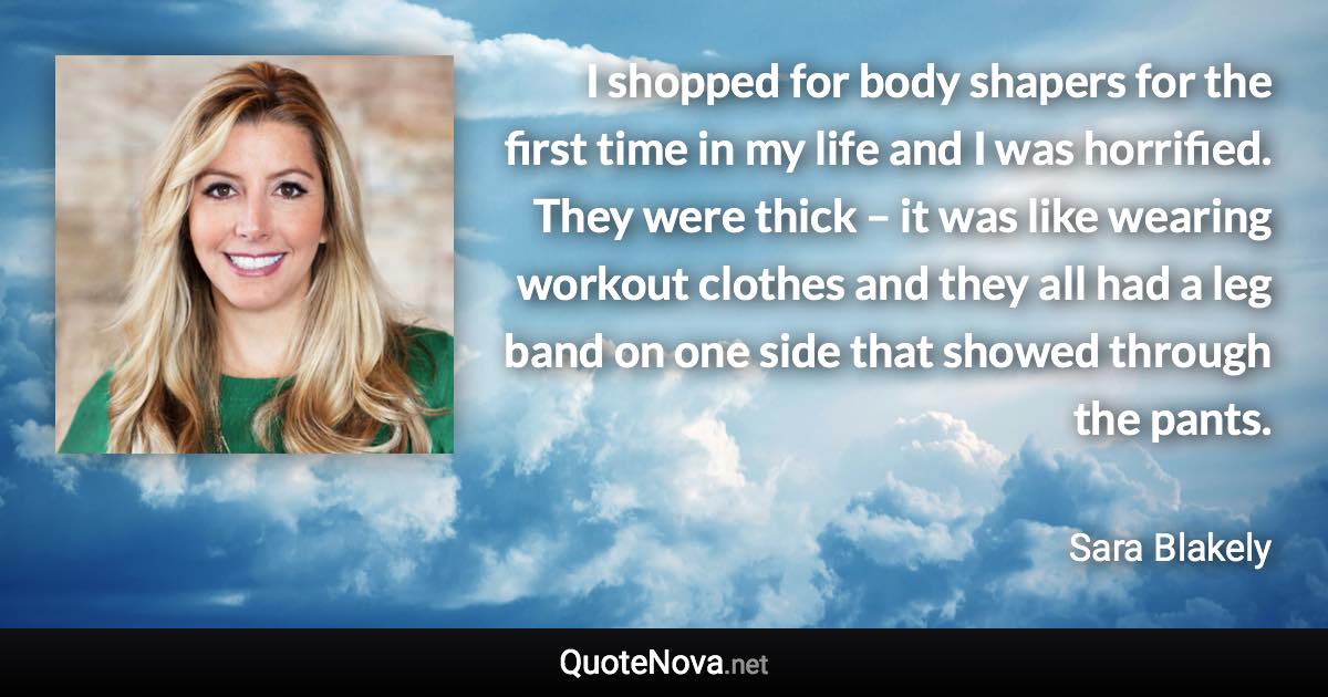 I shopped for body shapers for the first time in my life and I was horrified. They were thick – it was like wearing workout clothes and they all had a leg band on one side that showed through the pants. - Sara Blakely quote