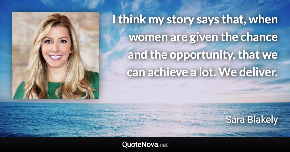 I think my story says that, when women are given the chance and the opportunity, that we can achieve a lot. We deliver. - Sara Blakely quote