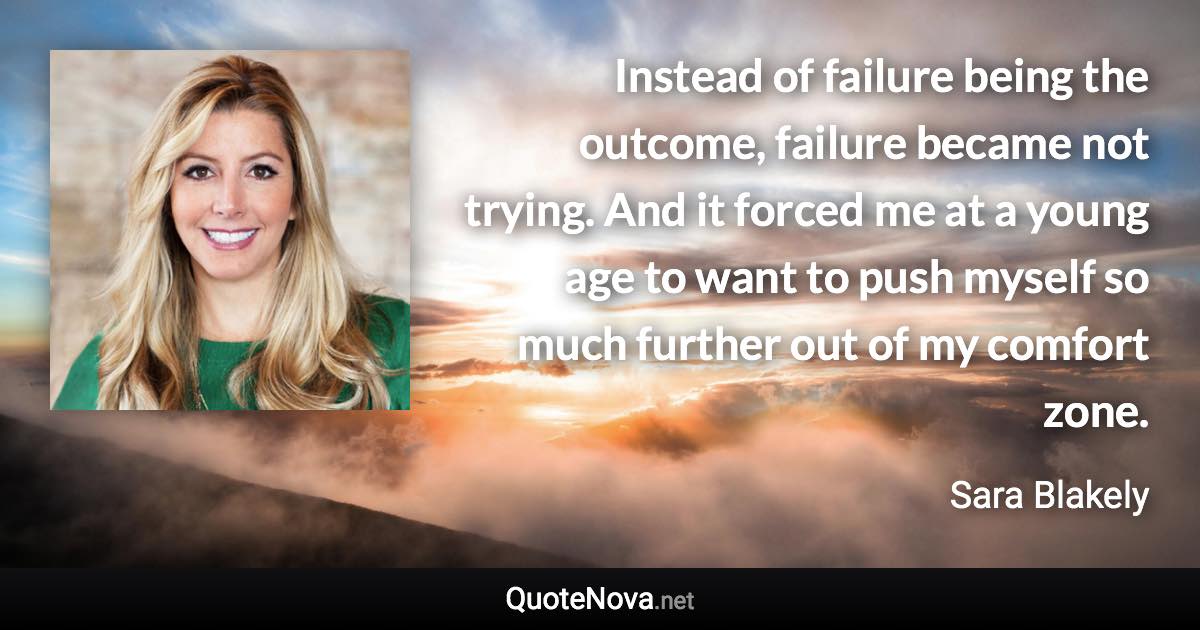 Instead of failure being the outcome, failure became not trying. And it forced me at a young age to want to push myself so much further out of my comfort zone. - Sara Blakely quote