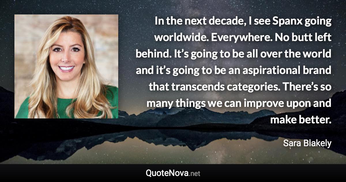 In the next decade, I see Spanx going worldwide. Everywhere. No butt left behind. It’s going to be all over the world and it’s going to be an aspirational brand that transcends categories. There’s so many things we can improve upon and make better. - Sara Blakely quote