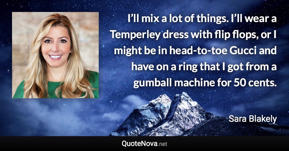 I’ll mix a lot of things. I’ll wear a Temperley dress with flip flops, or I might be in head-to-toe Gucci and have on a ring that I got from a gumball machine for 50 cents. - Sara Blakely quote