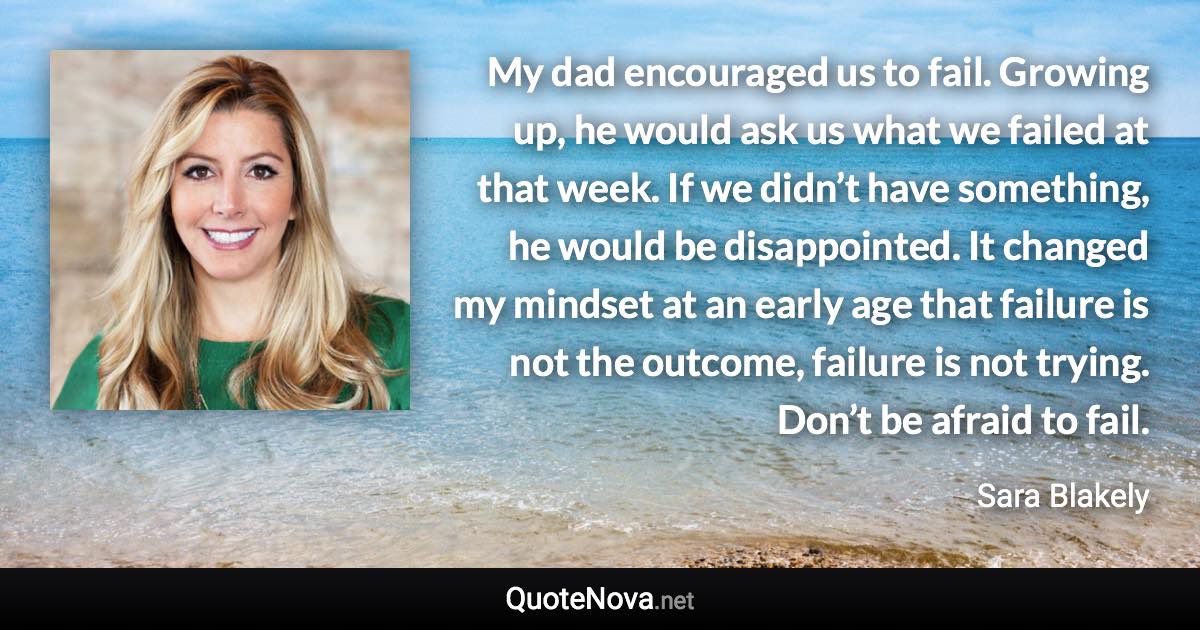 My dad encouraged us to fail. Growing up, he would ask us what we failed at that week. If we didn’t have something, he would be disappointed. It changed my mindset at an early age that failure is not the outcome, failure is not trying. Don’t be afraid to fail. - Sara Blakely quote