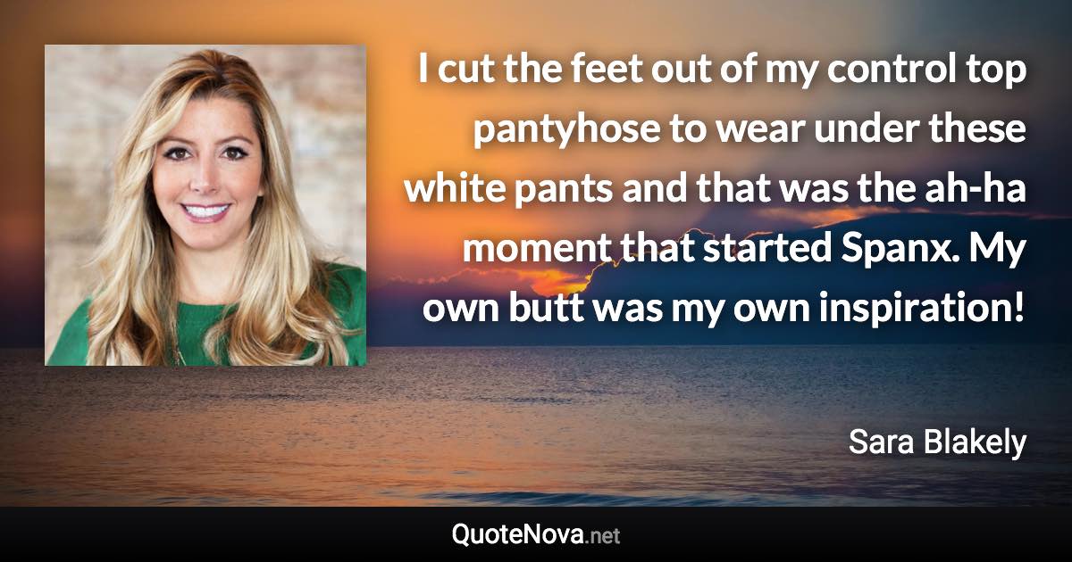 I cut the feet out of my control top pantyhose to wear under these white pants and that was the ah-ha moment that started Spanx. My own butt was my own inspiration! - Sara Blakely quote