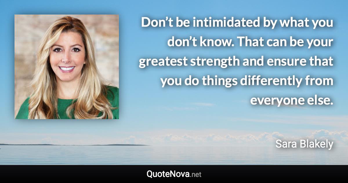 Don’t be intimidated by what you don’t know. That can be your greatest strength and ensure that you do things differently from everyone else. - Sara Blakely quote
