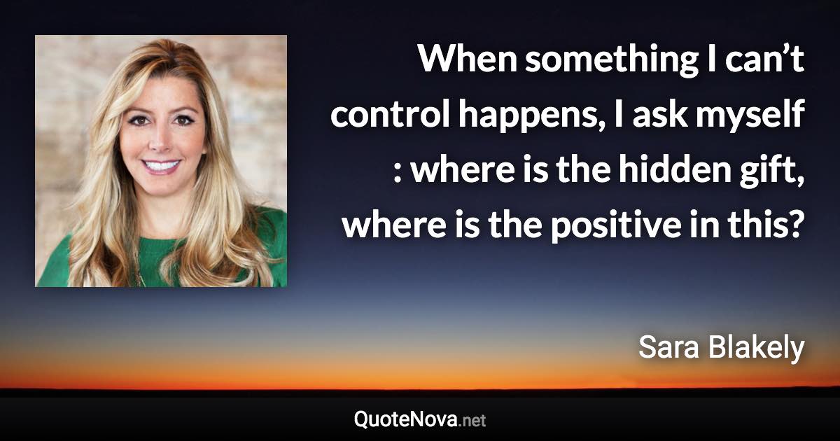 When something I can’t control happens, I ask myself : where is the hidden gift, where is the positive in this? - Sara Blakely quote