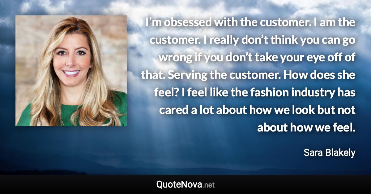 I’m obsessed with the customer. I am the customer. I really don’t think you can go wrong if you don’t take your eye off of that. Serving the customer. How does she feel? I feel like the fashion industry has cared a lot about how we look but not about how we feel. - Sara Blakely quote