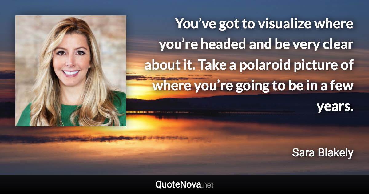 You’ve got to visualize where you’re headed and be very clear about it. Take a polaroid picture of where you’re going to be in a few years. - Sara Blakely quote