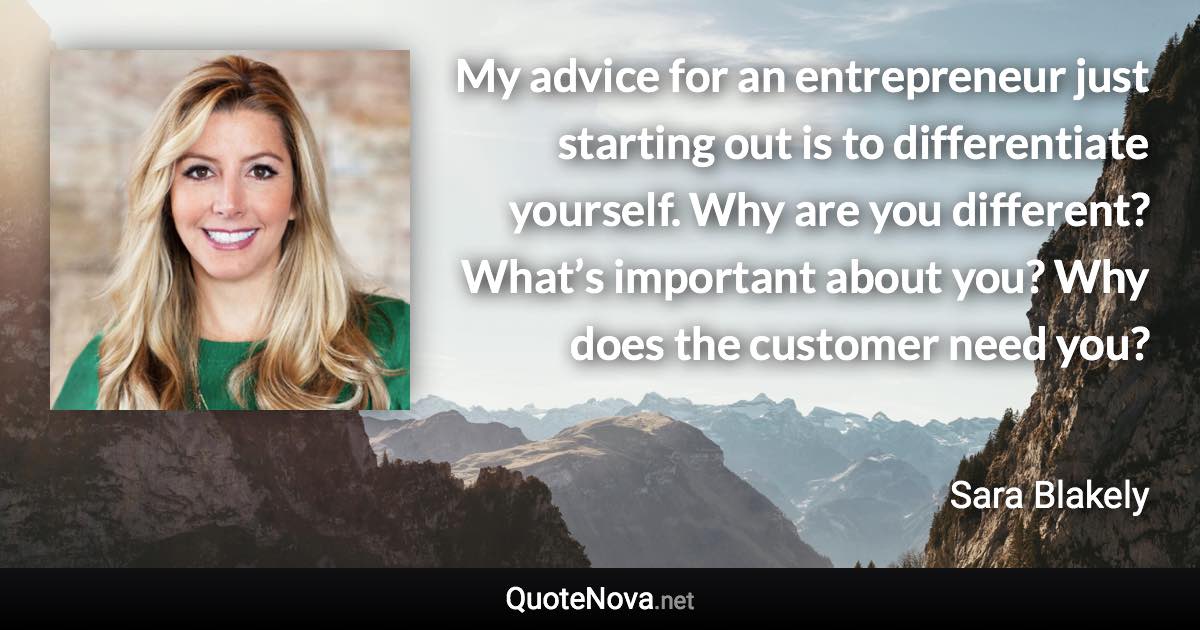 My advice for an entrepreneur just starting out is to differentiate yourself. Why are you different? What’s important about you? Why does the customer need you? - Sara Blakely quote