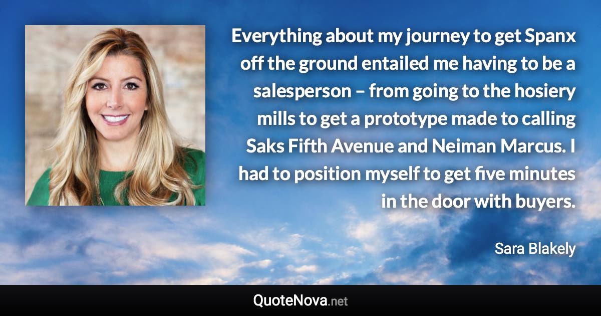 Everything about my journey to get Spanx off the ground entailed me having to be a salesperson – from going to the hosiery mills to get a prototype made to calling Saks Fifth Avenue and Neiman Marcus. I had to position myself to get five minutes in the door with buyers. - Sara Blakely quote