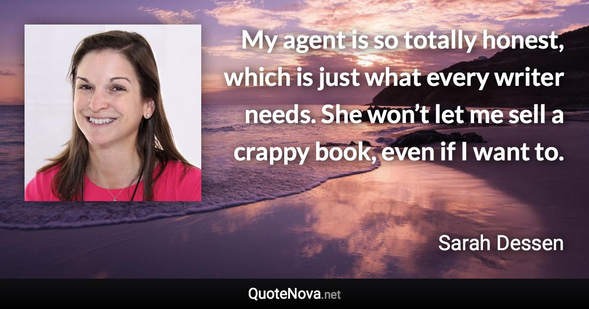 My agent is so totally honest, which is just what every writer needs. She won’t let me sell a crappy book, even if I want to. - Sarah Dessen quote