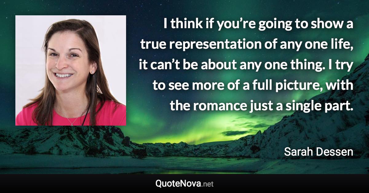 I think if you’re going to show a true representation of any one life, it can’t be about any one thing. I try to see more of a full picture, with the romance just a single part. - Sarah Dessen quote