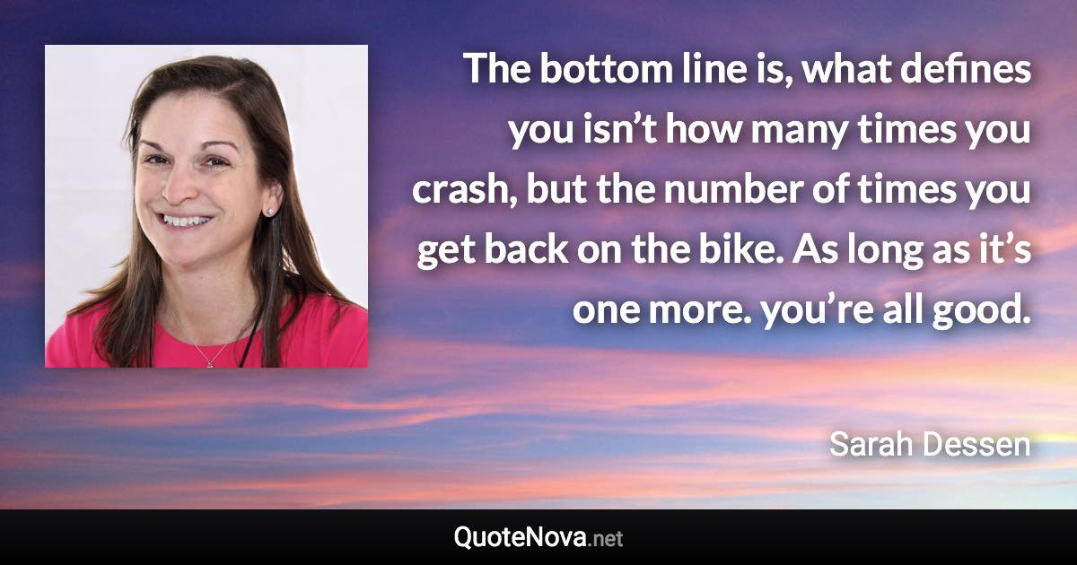 The bottom line is, what defines you isn’t how many times you crash, but the number of times you get back on the bike. As long as it’s one more. you’re all good. - Sarah Dessen quote