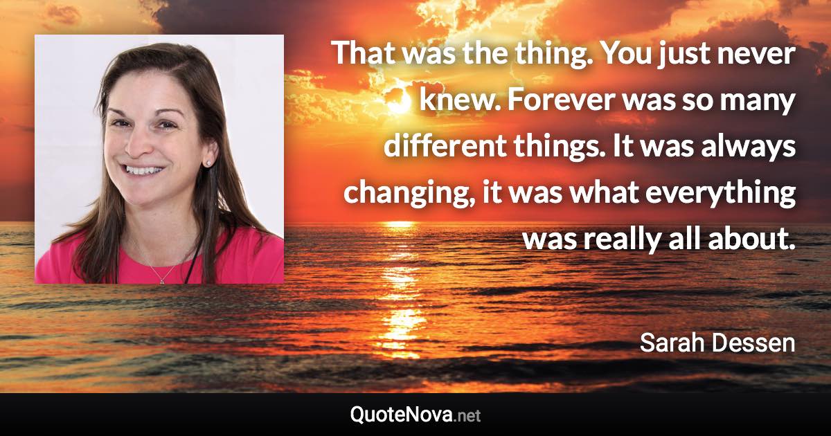 That was the thing. You just never knew. Forever was so many different things. It was always changing, it was what everything was really all about. - Sarah Dessen quote