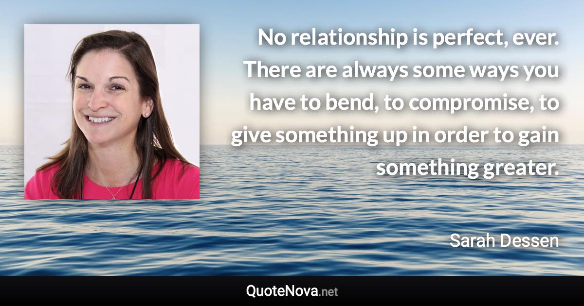 No relationship is perfect, ever. There are always some ways you have to bend, to compromise, to give something up in order to gain something greater. - Sarah Dessen quote