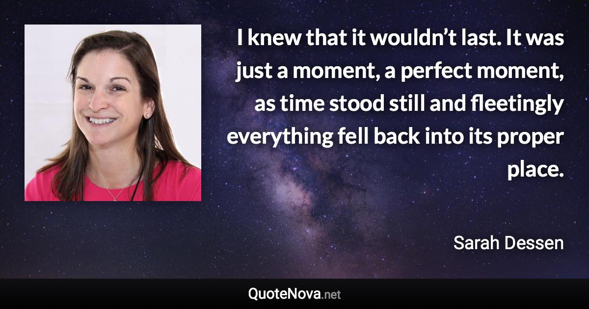 I knew that it wouldn’t last. It was just a moment, a perfect moment, as time stood still and fleetingly everything fell back into its proper place. - Sarah Dessen quote