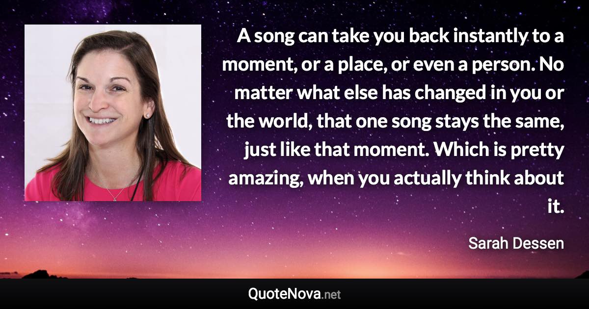 A song can take you back instantly to a moment, or a place, or even a person. No matter what else has changed in you or the world, that one song stays the same, just like that moment. Which is pretty amazing, when you actually think about it. - Sarah Dessen quote