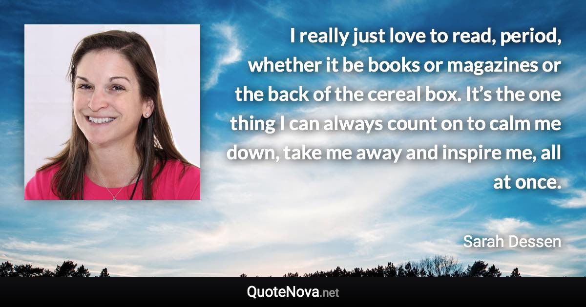 I really just love to read, period, whether it be books or magazines or the back of the cereal box. It’s the one thing I can always count on to calm me down, take me away and inspire me, all at once. - Sarah Dessen quote