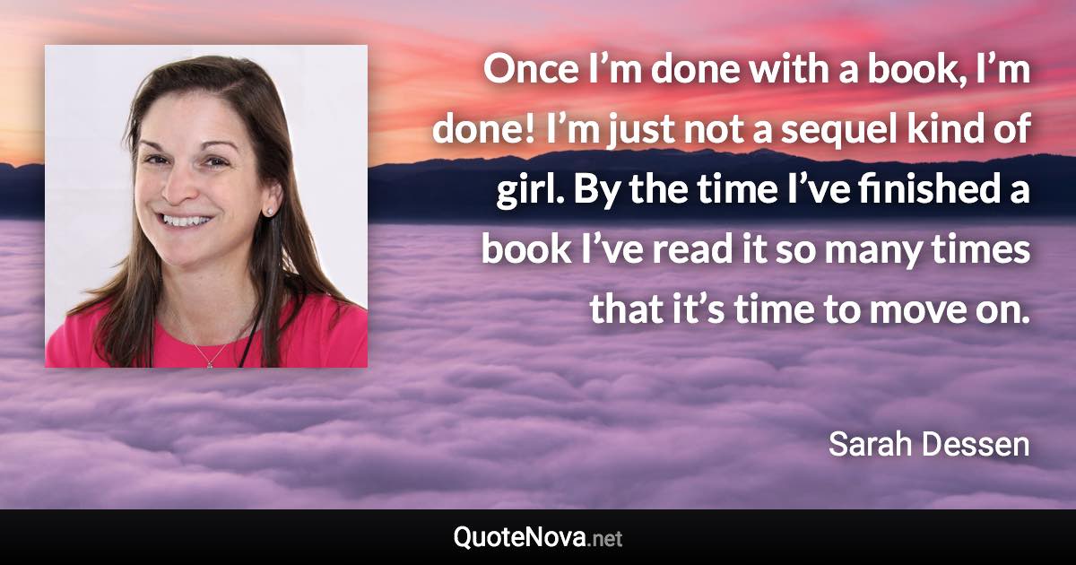 Once I’m done with a book, I’m done! I’m just not a sequel kind of girl. By the time I’ve finished a book I’ve read it so many times that it’s time to move on. - Sarah Dessen quote