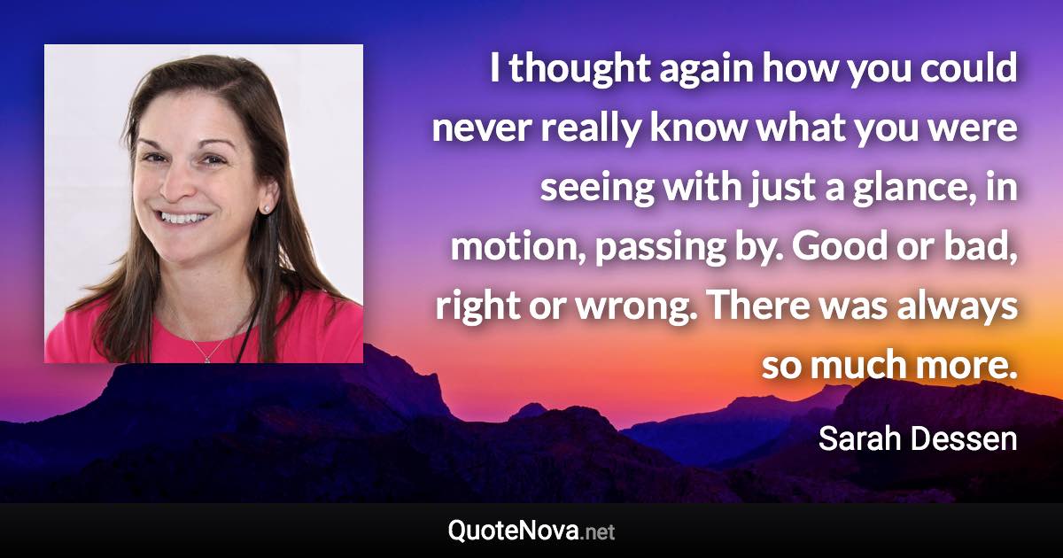 I thought again how you could never really know what you were seeing with just a glance, in motion, passing by. Good or bad, right or wrong. There was always so much more. - Sarah Dessen quote