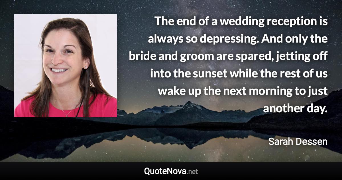 The end of a wedding reception is always so depressing. And only the bride and groom are spared, jetting off into the sunset while the rest of us wake up the next morning to just another day. - Sarah Dessen quote