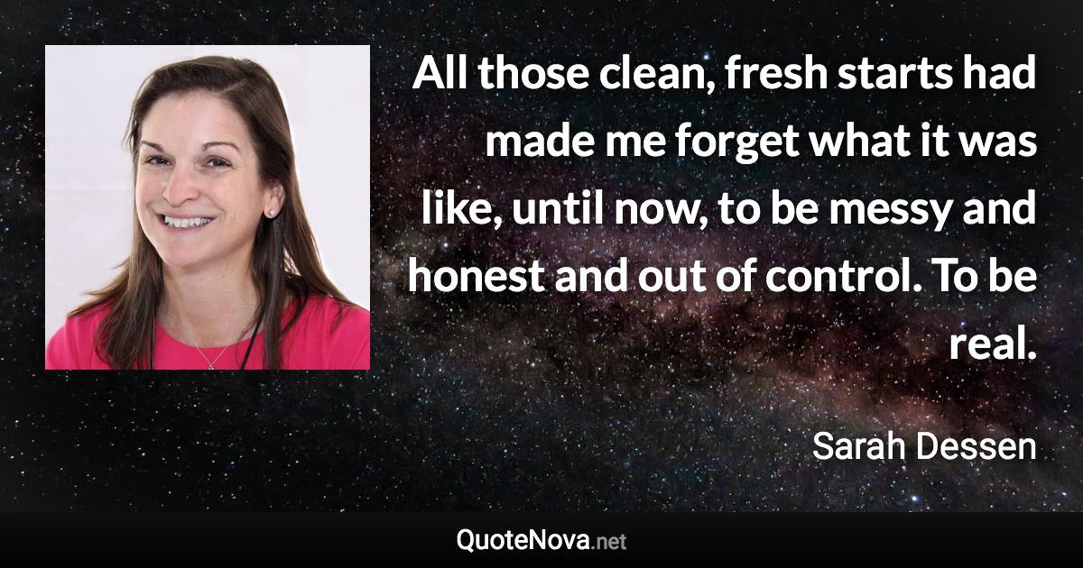 All those clean, fresh starts had made me forget what it was like, until now, to be messy and honest and out of control. To be real. - Sarah Dessen quote