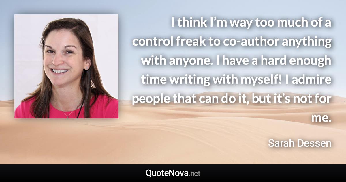 I think I’m way too much of a control freak to co-author anything with anyone. I have a hard enough time writing with myself! I admire people that can do it, but it’s not for me. - Sarah Dessen quote