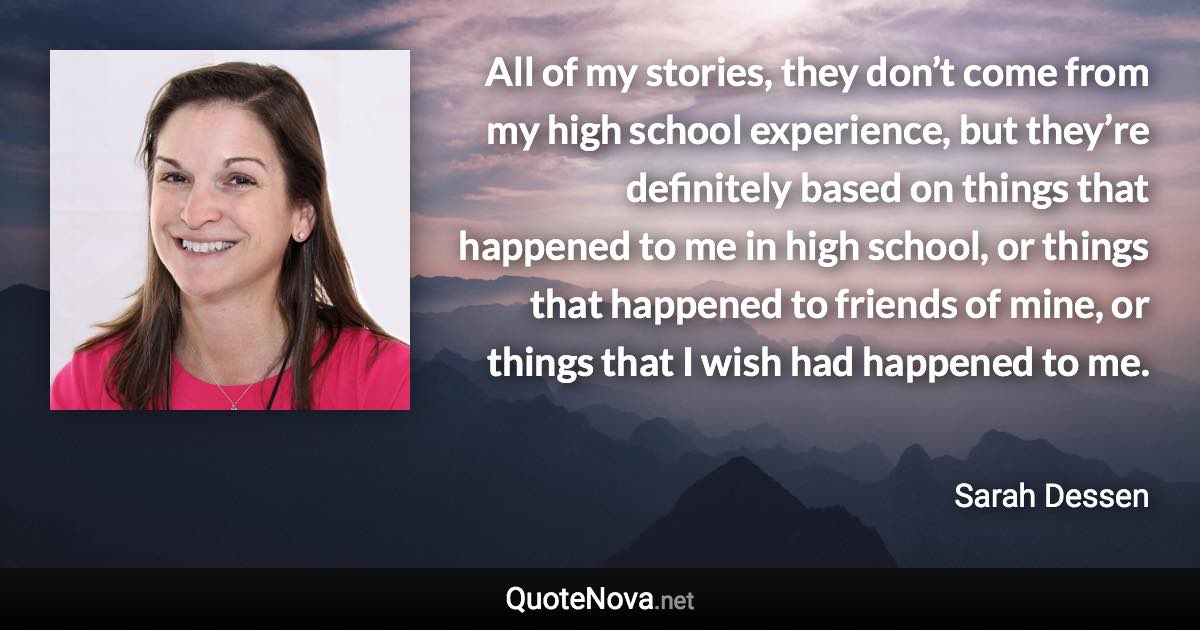 All of my stories, they don’t come from my high school experience, but they’re definitely based on things that happened to me in high school, or things that happened to friends of mine, or things that I wish had happened to me. - Sarah Dessen quote