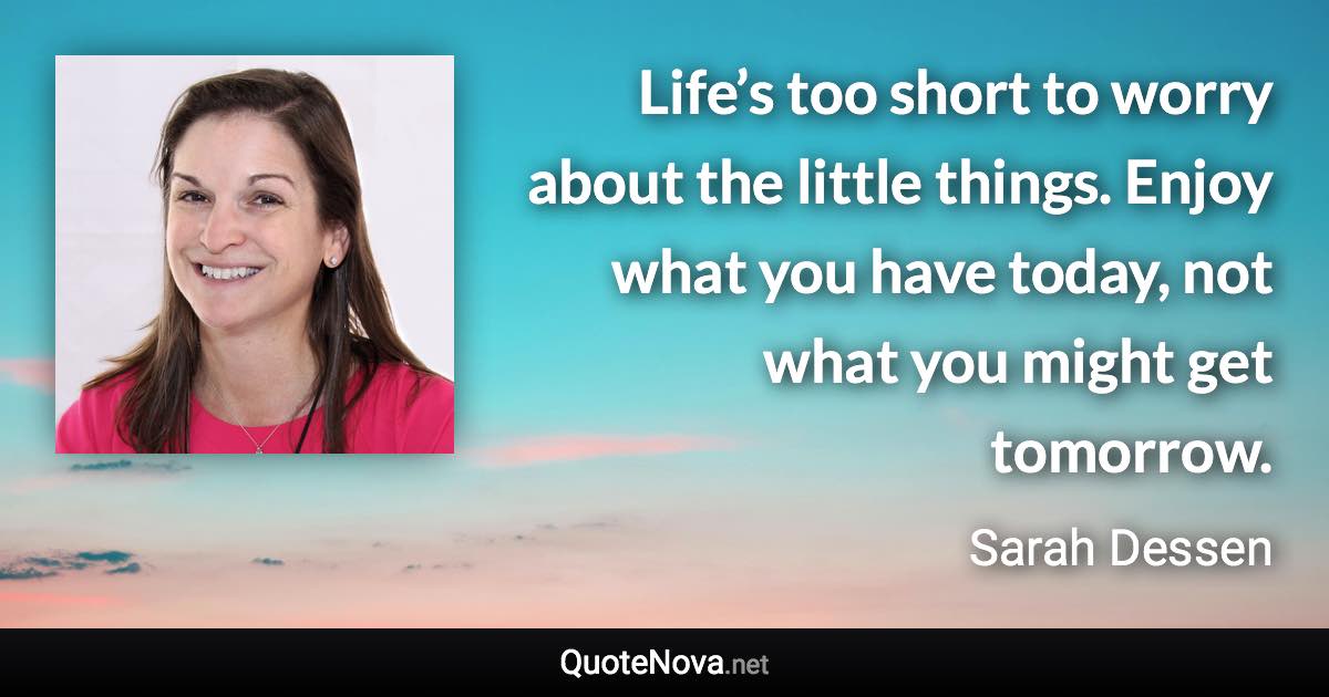 Life’s too short to worry about the little things. Enjoy what you have today, not what you might get tomorrow. - Sarah Dessen quote