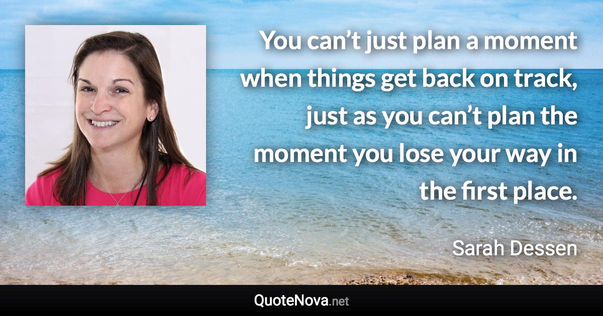 You can’t just plan a moment when things get back on track, just as you can’t plan the moment you lose your way in the first place. - Sarah Dessen quote