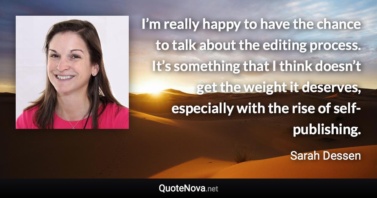 I’m really happy to have the chance to talk about the editing process. It’s something that I think doesn’t get the weight it deserves, especially with the rise of self-publishing. - Sarah Dessen quote