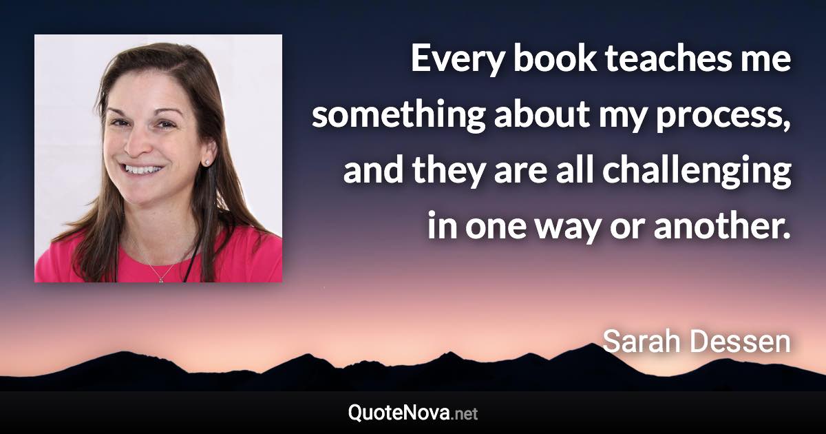 Every book teaches me something about my process, and they are all challenging in one way or another. - Sarah Dessen quote