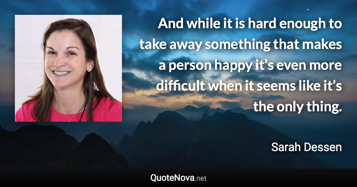 And while it is hard enough to take away something that makes a person happy it’s even more difficult when it seems like it’s the only thing. - Sarah Dessen quote