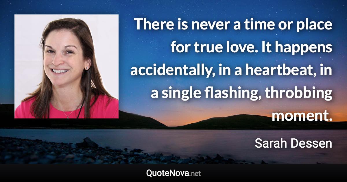 There is never a time or place for true love. It happens accidentally, in a heartbeat, in a single flashing, throbbing moment. - Sarah Dessen quote