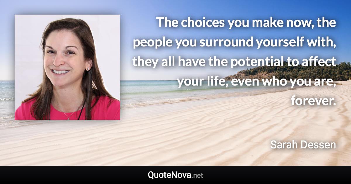 The choices you make now, the people you surround yourself with, they all have the potential to affect your life, even who you are, forever. - Sarah Dessen quote