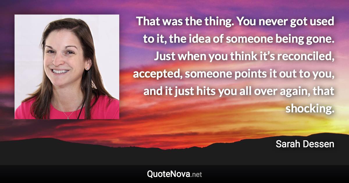 That was the thing. You never got used to it, the idea of someone being gone. Just when you think it’s reconciled, accepted, someone points it out to you, and it just hits you all over again, that shocking. - Sarah Dessen quote