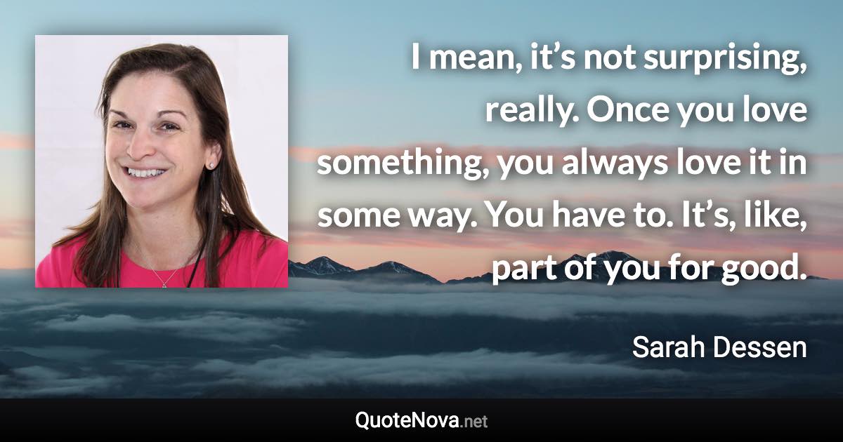 I mean, it’s not surprising, really. Once you love something, you always love it in some way. You have to. It’s, like, part of you for good. - Sarah Dessen quote