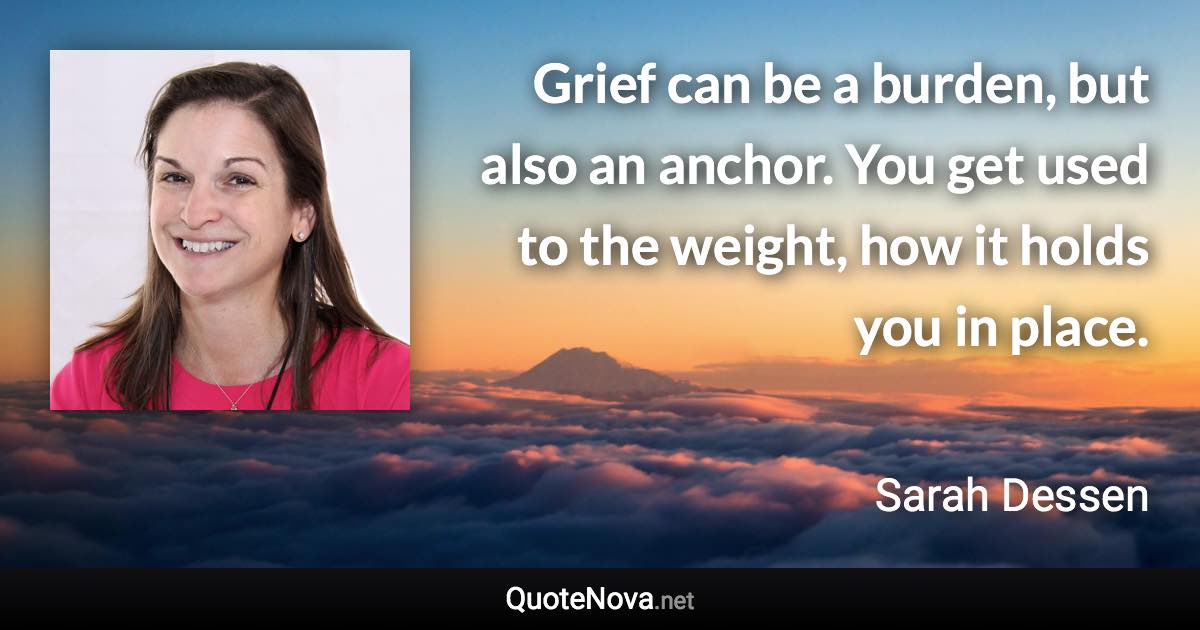 Grief can be a burden, but also an anchor. You get used to the weight, how it holds you in place. - Sarah Dessen quote