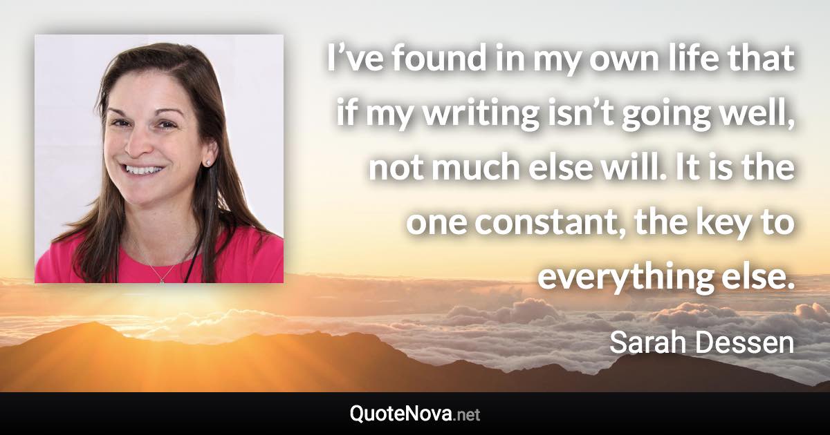 I’ve found in my own life that if my writing isn’t going well, not much else will. It is the one constant, the key to everything else. - Sarah Dessen quote