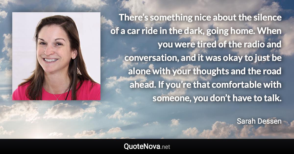 There’s something nice about the silence of a car ride in the dark, going home. When you were tired of the radio and conversation, and it was okay to just be alone with your thoughts and the road ahead. If you’re that comfortable with someone, you don’t have to talk. - Sarah Dessen quote