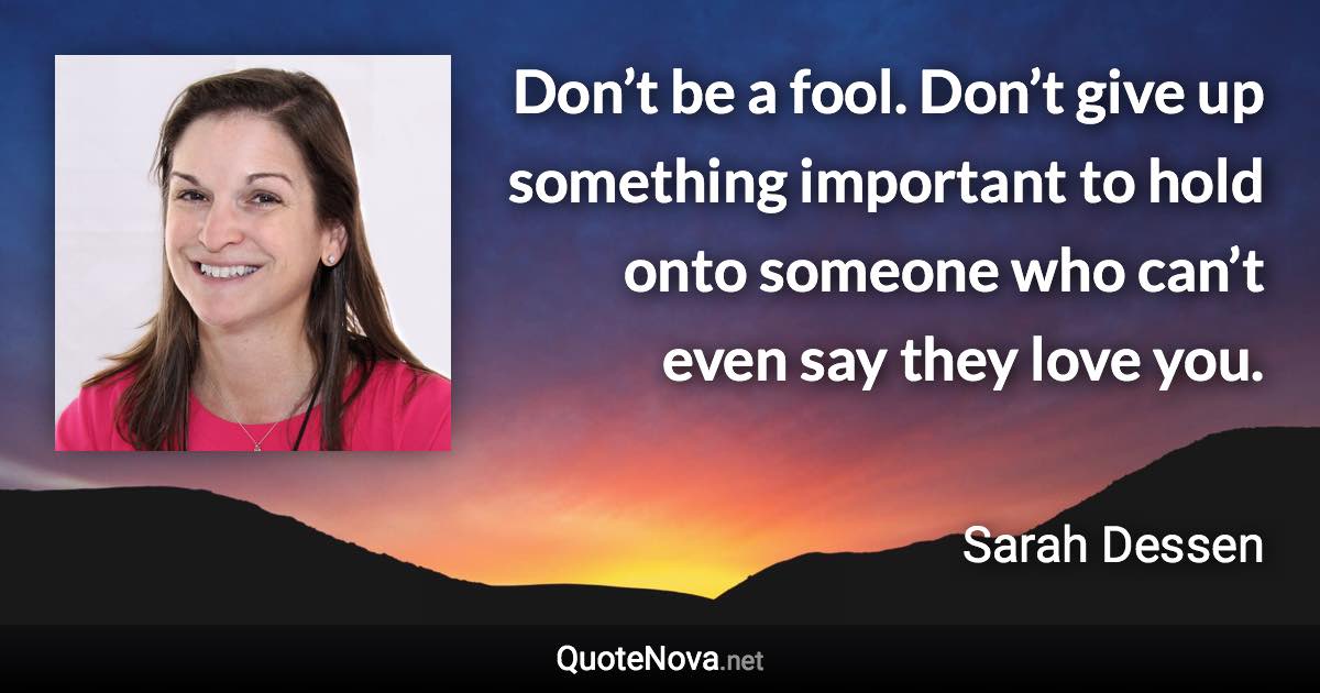 Don’t be a fool. Don’t give up something important to hold onto someone who can’t even say they love you. - Sarah Dessen quote