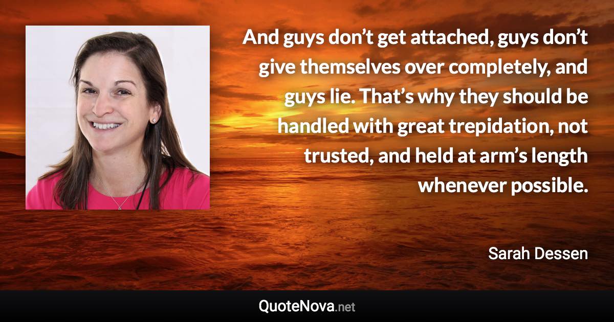 And guys don’t get attached, guys don’t give themselves over completely, and guys lie. That’s why they should be handled with great trepidation, not trusted, and held at arm’s length whenever possible. - Sarah Dessen quote