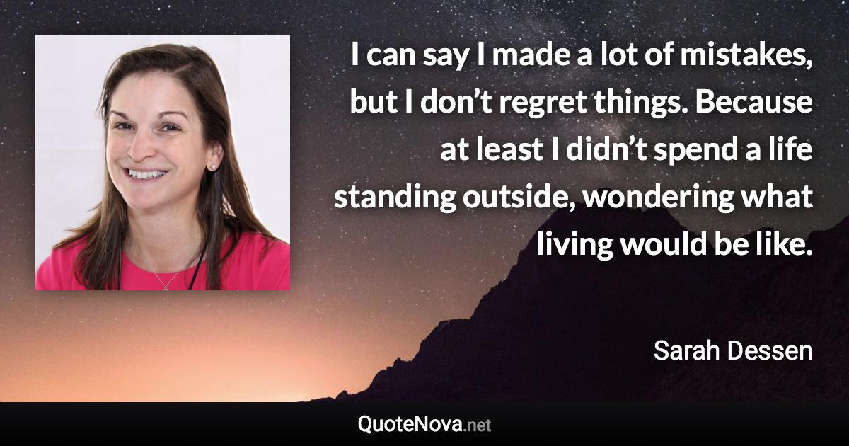 I can say I made a lot of mistakes, but I don’t regret things. Because at least I didn’t spend a life standing outside, wondering what living would be like. - Sarah Dessen quote