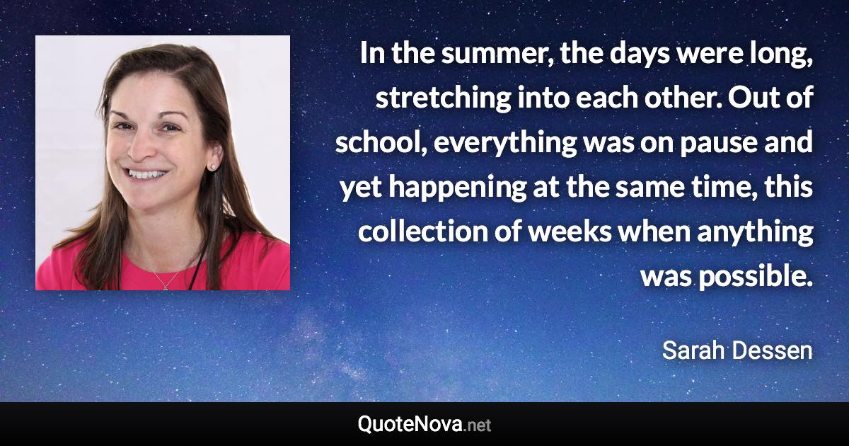 In the summer, the days were long, stretching into each other. Out of school, everything was on pause and yet happening at the same time, this collection of weeks when anything was possible. - Sarah Dessen quote