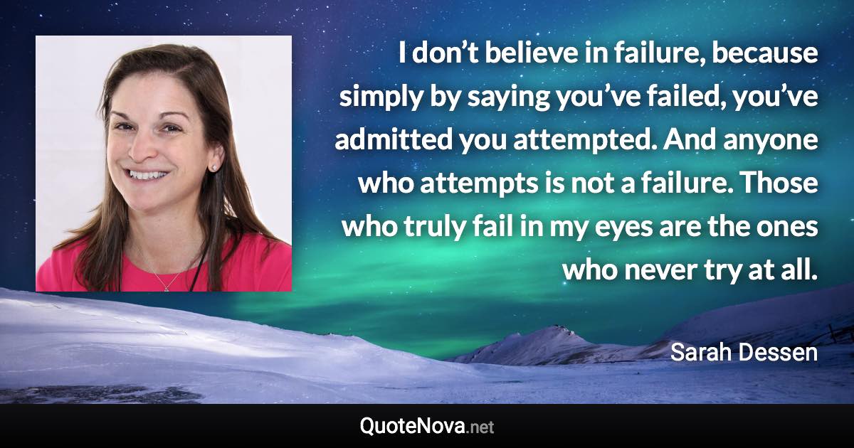 I don’t believe in failure, because simply by saying you’ve failed, you’ve admitted you attempted. And anyone who attempts is not a failure. Those who truly fail in my eyes are the ones who never try at all. - Sarah Dessen quote