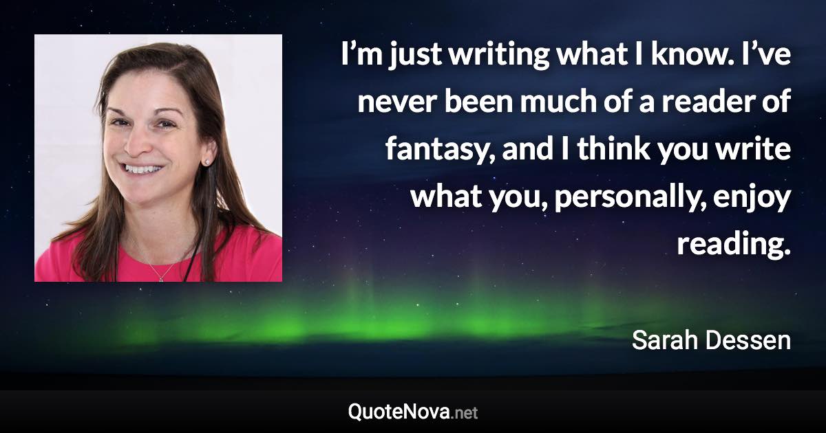 I’m just writing what I know. I’ve never been much of a reader of fantasy, and I think you write what you, personally, enjoy reading. - Sarah Dessen quote