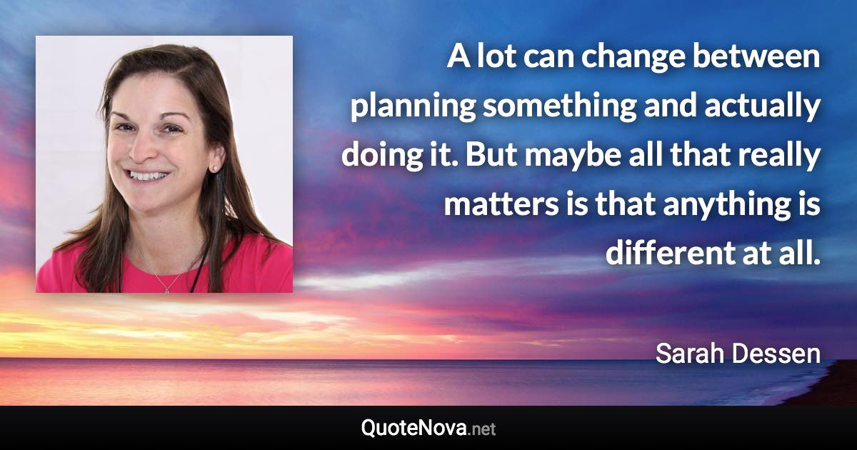 A lot can change between planning something and actually doing it. But maybe all that really matters is that anything is different at all. - Sarah Dessen quote